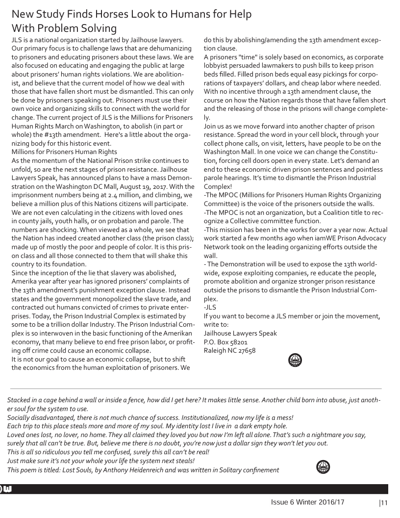 New Study Finds Horses Look to Humans for Help  With Problem Solving  JLS is a national organization started by Jailhouse lawyers. Our primary focus i to challenge laws that are dehumanizing to prisoners and educating prisoners about these laws. We are also focused on educating and engaging the public at large about prisoners’ human rights violations. We are abolition- ist, and believe that the current model of how we deal with those that have fallen short must be dismantled. This can only be done by prisoners speaking out. Prisoners must use their own voice and organizing skills to connect with the world for change. The current project of JLS is the Millions for Prisoners Human Rights March on Washington, to abolish (in part or whole) the #13th amendment. Here’s aittle about the orga- nizing body for this historic event  Millions for Prisoners Human Rights  s the momentum of the National Prison strike continues to unfold, so are the next stages of prison resistance. Jailhouse Lawyers Speak, has announced plans to have a mass Demon- stration on the Washington DC Mall, August 19, 2017. With the imprisonment numbers being at 2.4 million, and climbing, we believe amillion plus of this Nations citizens will participate We are not even calculating in the citizens with loved ones  in county jails, youth halls, or on probation and parole. The numbers are shocking. When viewed as a whole, we see that the Nation has indeed created another class (the prison class); made up of mostly the poor and people of color. It is this pris- on class and all those connected to them that will shake this country toits foundation  Since the inception of the le that slavery was abolished, Amerika year after year has ignored prisoners’ complaints of the 13th amendment’s punishment exception clause. Instead states and the government monopolized the slave trade, and contracted out humans convicted of crimes to private enter- prises. Today, the Prison Industrial Complex is estimated by some to be a trillion dollar Industry. The Prison Industrial Com- plexis sointerwoven in the basic functioning of the Amerikan economy, that many believe to end free prison labor, or profit- ing off crime could cause an economic collapse.  Itis not our goal to cause an economic collapse, but to shift the economics from the human exploitation of prisoners. We  o this by abolishing/amending the 13th amendment excep- tion clause;  A prisoners "time is solely based on economics, as corporate lobbyst persuaded lawmakers to push bill to keep prison beds filled. Filled prison beds equal easy pickings for corpo- rations of taxpayers’ dollars, and cheap labor where needed. With no incentive through a 33th amendment clause, the course on how the Nation regards those that have fallen short and the releasing of those in the prisons will change complete- ly.  Join us as we move forward into another chapter of prison resistance. Spread the word in your cell block, through your collect phone calls, on visit, letters, have people to be on the Washington Mall. n one voice we can change the Constitu- tion, forcing cell doors open in every state. Let’s demand an end to these economic driven prison sentences and pointless parole hearings. Its time to dismantle the Prison Industrial Complex!  ~The MPOC (Millions for Prisoners Human Rights Organizing Committee) i the voice of the prisoners outside the walls “The MPOC s not an arganization, but a Coalition tile to rec- ognize a Collective committee function  This mission has been in the works for over a year now. Actual work started a few months ago when iamWE Prison Advocacy Network took on the leading organizing efforts outside the wall  ~The Demonstration will be used to expose the 13th world- wide, expose exploiting companies, re educate the people, promote abolition and organize stronger prison resistance outside the prisons to dismantle the Prison Industrial Com- plex.  s  If you want to become a JLS member or join the movement, write to;  Jailhouse Lawyers Speak  P.0. Box 58201  Raleigh NC 27658  ®  Stacked in a cage behind a wall or inside a fence, how did I get here? It makes lttle sense. Another child born into abuse, just anoth-  er soulfor the system to use.  Socially disadvantaged, there is not much chance of success. Institutionalized, now my life is a mess!  Each trip to this place steals more and more of my soul. My identity lost 1 live in a dark empty hole.  Loved ones lost, no lover, no home. They all claimed they loved you but now ’ left all alone. That’s such a nightmare you say, surely that all can’t be true. But, believe me there is no doubt, you’re now just a dollar sign they won’t let you out.  This s all 5o idiculous you tell me confused, surely this all can’t be real!  Just make sure it’s not your whole your life the system next steals!  This poemistitled: Lost Souls, by Anthony Heidenreich and was written in Solitary confinement  @  Issue 6 Winter 2016/17 m 